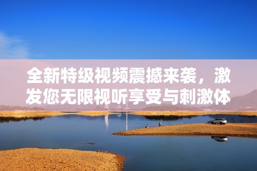 全新特级视频震撼来袭，激发您无限视听享受与刺激体验！