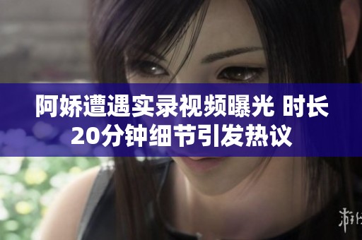 阿娇遭遇实录视频曝光 时长20分钟细节引发热议