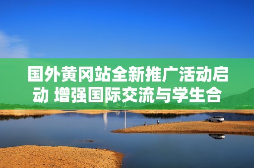 国外黄冈站全新推广活动启动 增强国际交流与学生合作
