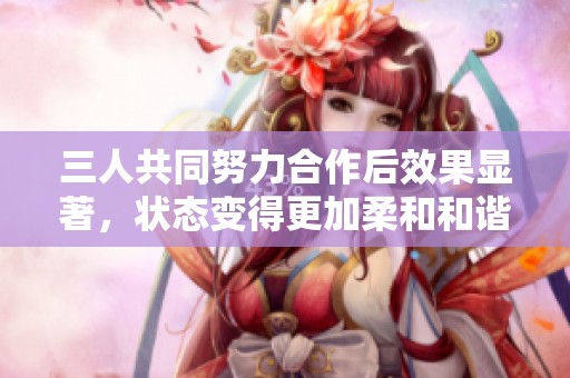 三人共同努力合作后效果显著，状态变得更加柔和和谐