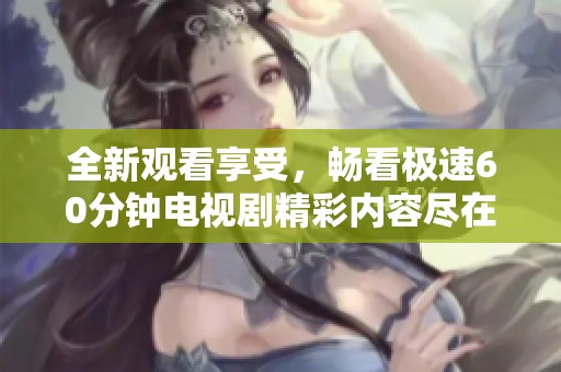 全新观看享受，畅看极速60分钟电视剧精彩内容尽在掌握中
