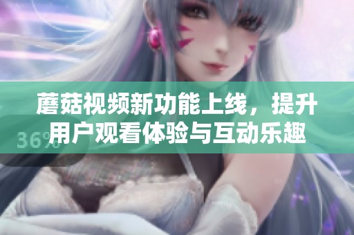 蘑菇视频新功能上线，提升用户观看体验与互动乐趣