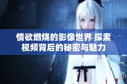 情欲燃烧的影像世界 探索视频背后的秘密与魅力