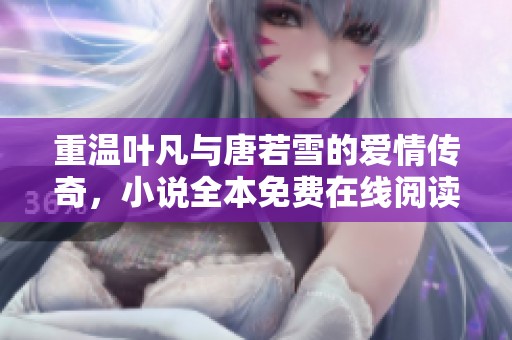 重温叶凡与唐若雪的爱情传奇，小说全本免费在线阅读畅享无阻