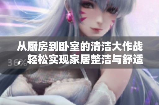 从厨房到卧室的清洁大作战，轻松实现家居整洁与舒适生活