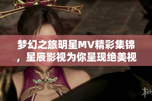梦幻之旅明星MV精彩集锦，星辰影视为你呈现绝美视听盛宴