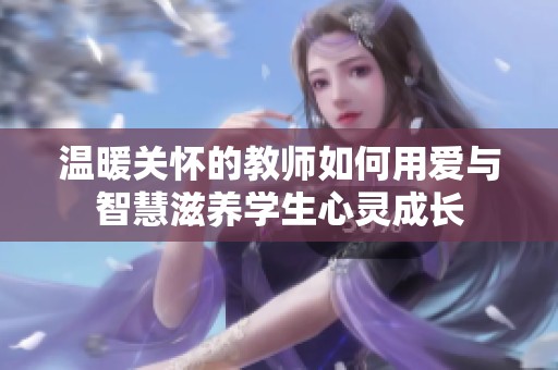 温暖关怀的教师如何用爱与智慧滋养学生心灵成长