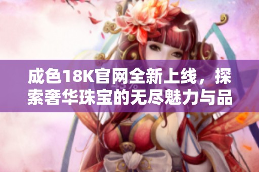 成色18K官网全新上线，探索奢华珠宝的无尽魅力与品质保证