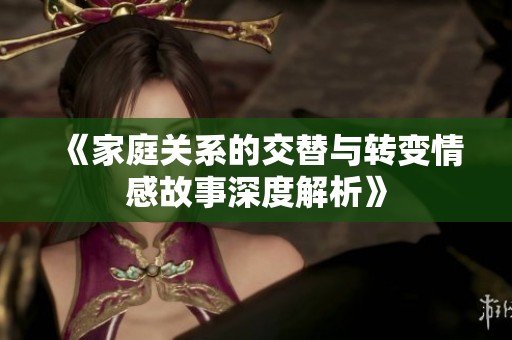 《家庭关系的交替与转变情感故事深度解析》