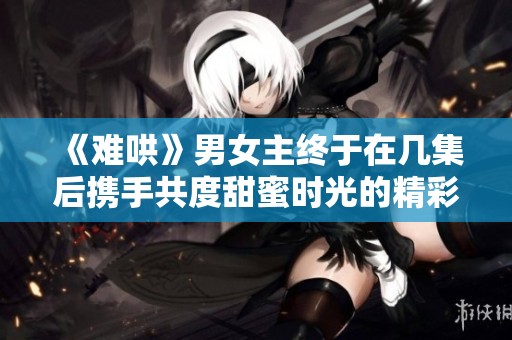 《难哄》男女主终于在几集后携手共度甜蜜时光的精彩回顾