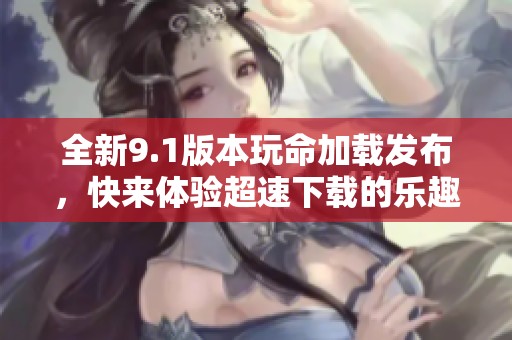 全新9.1版本玩命加载发布，快来体验超速下载的乐趣和挑战