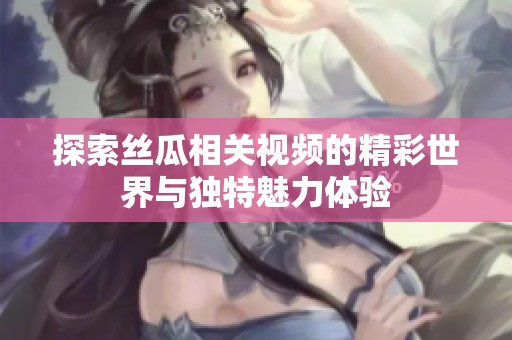 探索丝瓜相关视频的精彩世界与独特魅力体验