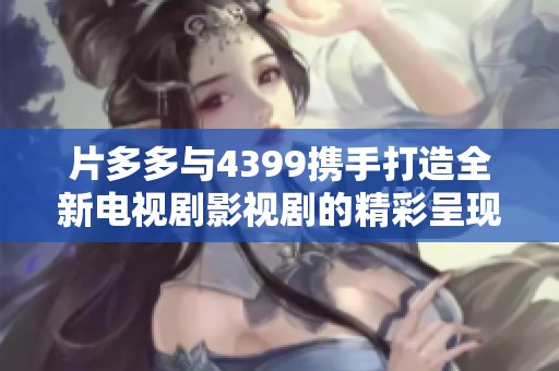 片多多与4399携手打造全新电视剧影视剧的精彩呈现