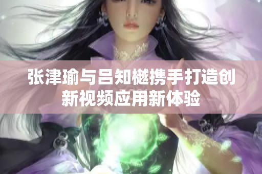 张津瑜与吕知樾携手打造创新视频应用新体验