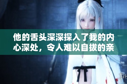 他的舌头深深探入了我的内心深处，令人难以自拔的亲密体验