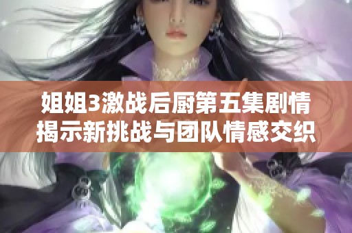 姐姐3激战后厨第五集剧情揭示新挑战与团队情感交织的故事