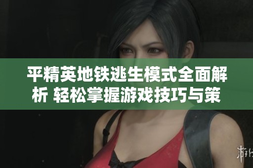 平精英地铁逃生模式全面解析 轻松掌握游戏技巧与策略