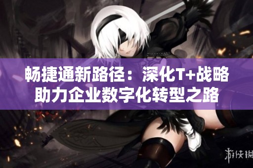 畅捷通新路径：深化T+战略助力企业数字化转型之路