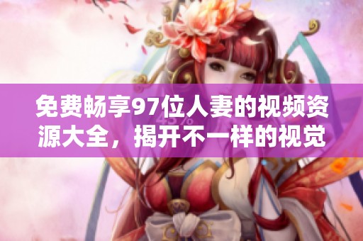 免费畅享97位人妻的视频资源大全，揭开不一样的视觉体验之旅