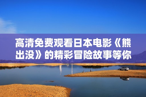高清免费观看日本电影《熊出没》的精彩冒险故事等你来体验