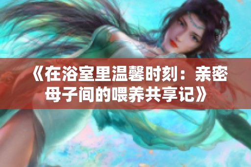 《在浴室里温馨时刻：亲密母子间的喂养共享记》
