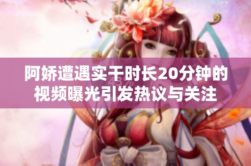 阿娇遭遇实干时长20分钟的视频曝光引发热议与关注