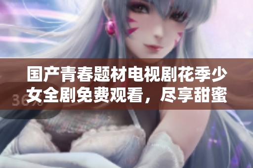 国产青春题材电视剧花季少女全剧免费观看，尽享甜蜜青春故事