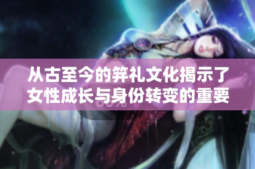从古至今的笄礼文化揭示了女性成长与身份转变的重要意义