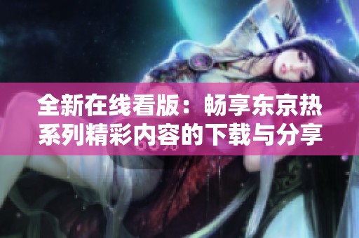 全新在线看版：畅享东京热系列精彩内容的下载与分享方式揭秘