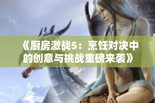 《厨房激战5：烹饪对决中的创意与挑战重磅来袭》