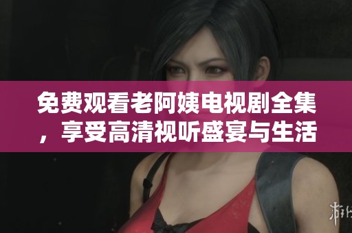 免费观看老阿姨电视剧全集，享受高清视听盛宴与生活百态