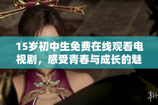 15岁初中生免费在线观看电视剧，感受青春与成长的魅力与挑战