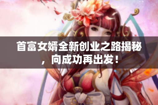 首富女婿全新创业之路揭秘，向成功再出发！