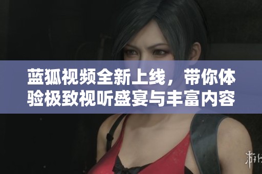 蓝狐视频全新上线，带你体验极致视听盛宴与丰富内容乐趣
