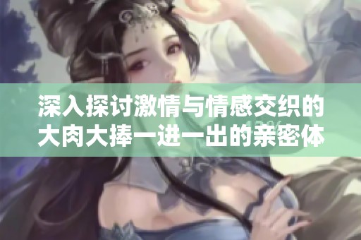 深入探讨激情与情感交织的大肉大捧一进一出的亲密体验