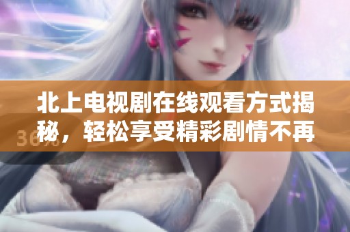 北上电视剧在线观看方式揭秘，轻松享受精彩剧情不再遥不可及