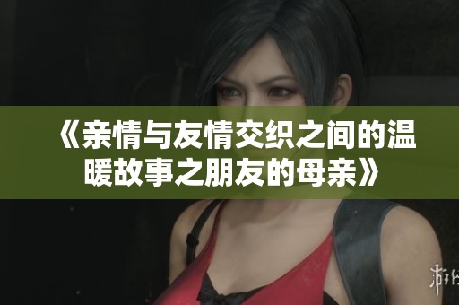 《亲情与友情交织之间的温暖故事之朋友的母亲》