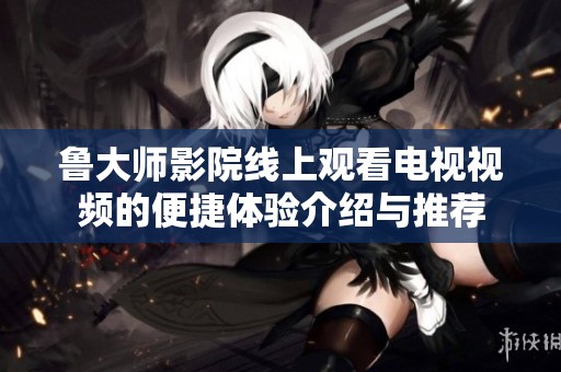 鲁大师影院线上观看电视视频的便捷体验介绍与推荐