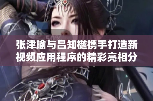 张津瑜与吕知樾携手打造新视频应用程序的精彩亮相分享