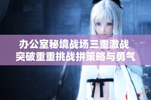 办公室秘境战场三重激战 突破重重挑战拼策略与勇气
