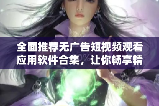 全面推荐无广告短视频观看应用软件合集，让你畅享精彩内容