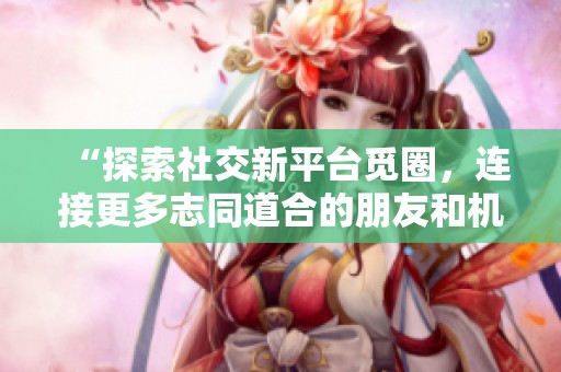 “探索社交新平台觅圈，连接更多志同道合的朋友和机会”
