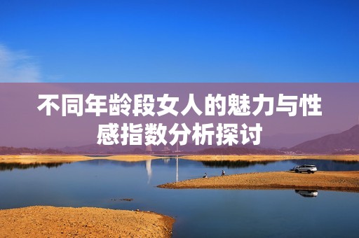 不同年龄段女人的魅力与性感指数分析探讨