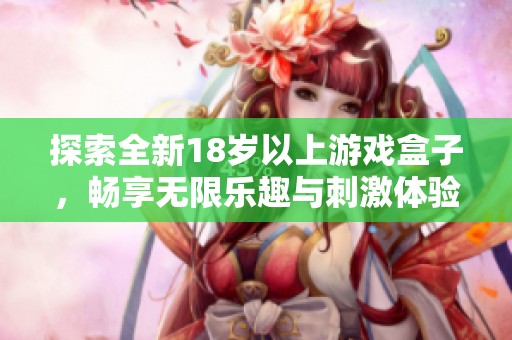探索全新18岁以上游戏盒子，畅享无限乐趣与刺激体验！