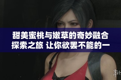 甜美蜜桃与嫩草的奇妙融合探索之旅 让你欲罢不能的一段视频记忆