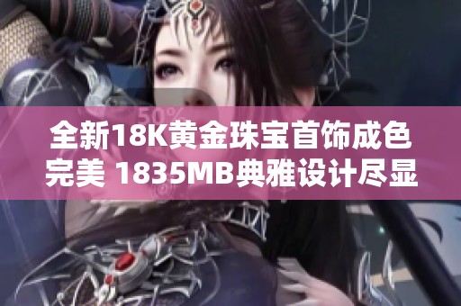 全新18K黄金珠宝首饰成色完美 1835MB典雅设计尽显奢华魅力