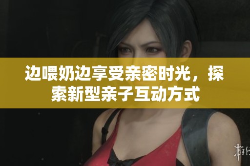 边喂奶边享受亲密时光，探索新型亲子互动方式