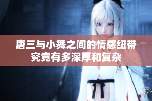 唐三与小舞之间的情感纽带究竟有多深厚和复杂