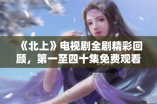 《北上》电视剧全剧精彩回顾，第一至四十集免费观看不容错过