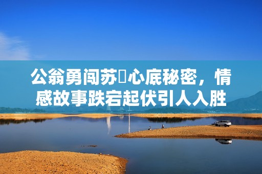 公翁勇闯苏玥心底秘密，情感故事跌宕起伏引人入胜